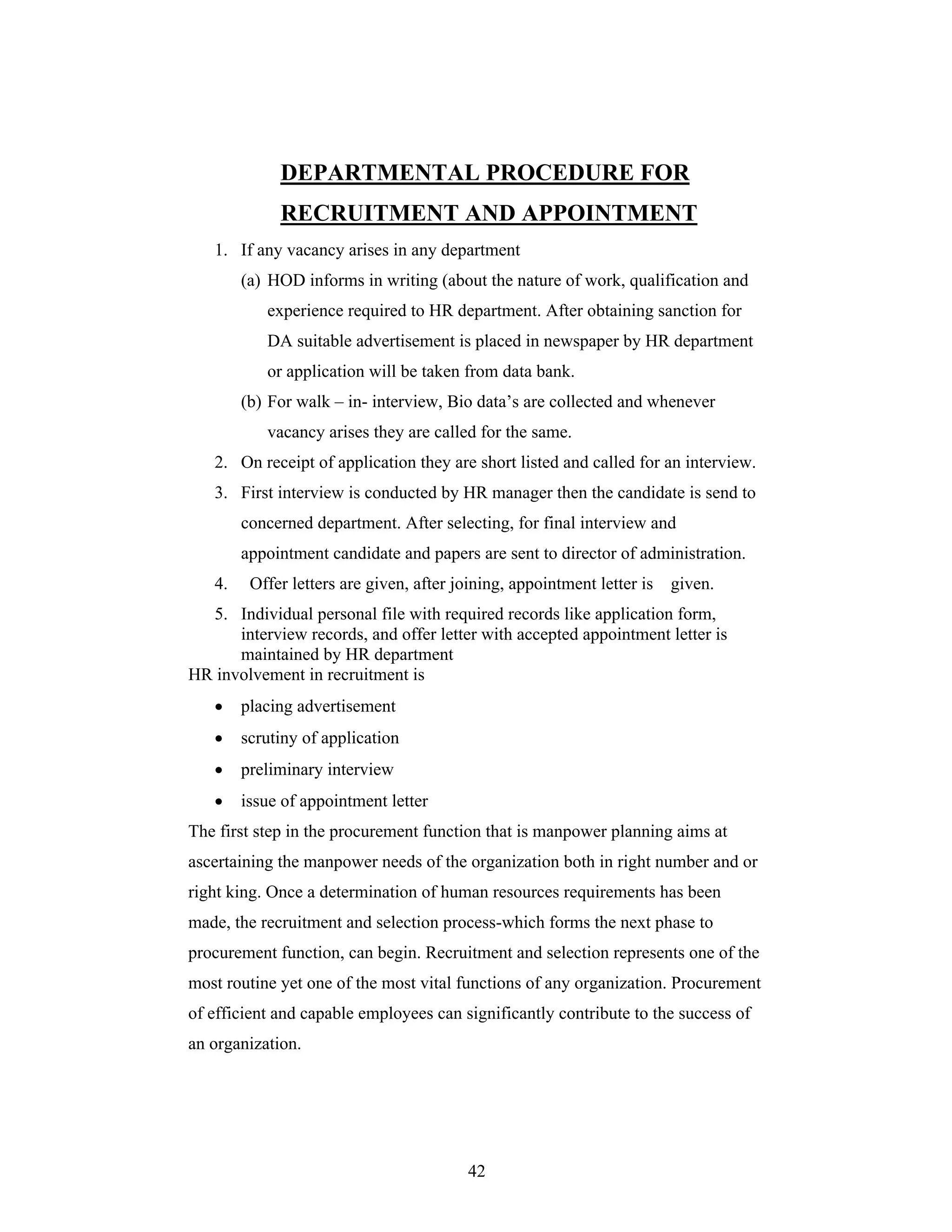 42
DEPARTMENTAL PROCEDURE FOR
RECRUITMENT AND APPOINTMENT
1. If any vacancy arises in any department
(a) HOD informs in writing (about the nature of work, qualification and
experience required to HR department. After obtaining sanction for
DA suitable advertisement is placed in newspaper by HR department
or application will be taken from data bank.
(b) For walk in- interview, Bio data s are collected and whenever
vacancy arises they are called for the same.
2. On receipt of application they are short listed and called for an interview.
3. First interview is conducted by HR manager then the candidate is send to
concerned department. After selecting, for final interview and
appointment candidate and papers are sent to director of administration.
4. Offer letters are given, after joining, appointment letter is given.
5. Individual personal file with required records like application form,
interview records, and offer letter with accepted appointment letter is
maintained by HR department
HR involvement in recruitment is
placing advertisement
scrutiny of application
preliminary interview
issue of appointment letter
The first step in the procurement function that is manpower planning aims at
ascertaining the manpower needs of the organization both in right number and or
right king. Once a determination of human resources requirements has been
made, the recruitment and selection process-which forms the next phase to
procurement function, can begin. Recruitment and selection represents one of the
most routine yet one of the most vital functions of any organization. Procurement
of efficient and capable employees can significantly contribute to the success of
an organization.
 