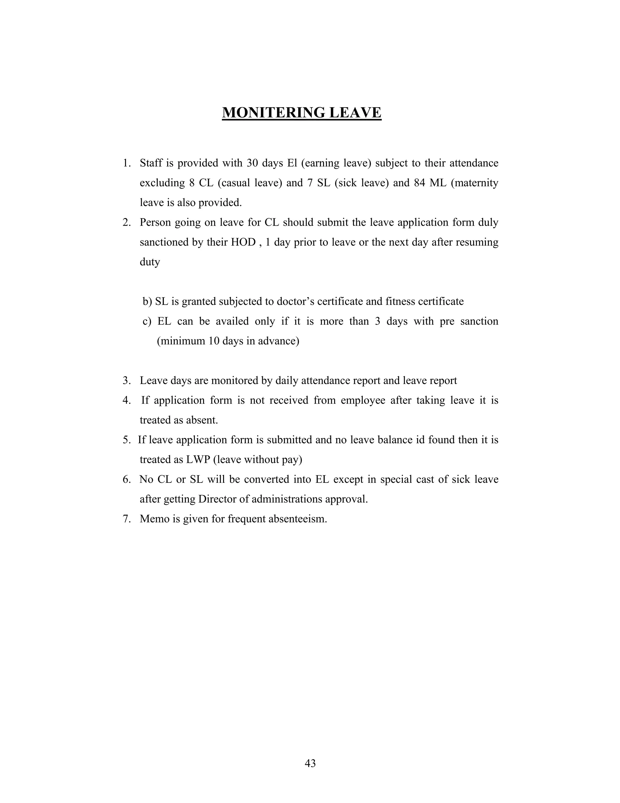 43
MONITERING LEAVE
1. Staff is provided with 30 days El (earning leave) subject to their attendance
excluding 8 CL (casual leave) and 7 SL (sick leave) and 84 ML (maternity
leave is also provided.
2. Person going on leave for CL should submit the leave application form duly
sanctioned by their HOD , 1 day prior to leave or the next day after resuming
duty
b) SL is granted subjected to doctor s certificate and fitness certificate
c) EL can be availed only if it is more than 3 days with pre sanction
(minimum 10 days in advance)
3. Leave days are monitored by daily attendance report and leave report
4. If application form is not received from employee after taking leave it is
treated as absent.
5. If leave application form is submitted and no leave balance id found then it is
treated as LWP (leave without pay)
6. No CL or SL will be converted into EL except in special cast of sick leave
after getting Director of administrations approval.
7. Memo is given for frequent absenteeism.
 