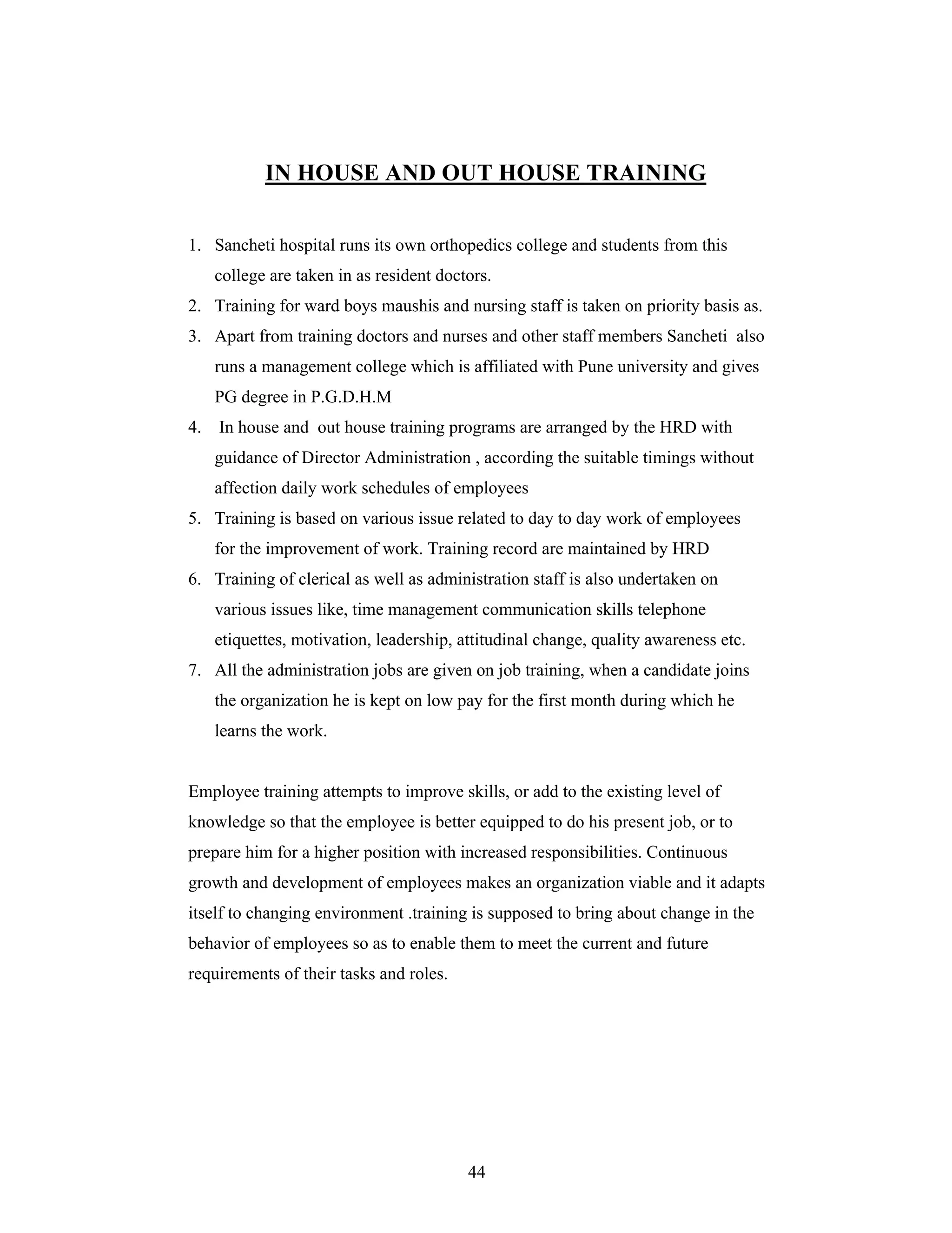 44
IN HOUSE AND OUT HOUSE TRAINING
1. Sancheti hospital runs its own orthopedics college and students from this
college are taken in as resident doctors.
2. Training for ward boys maushis and nursing staff is taken on priority basis as.
3. Apart from training doctors and nurses and other staff members Sancheti also
runs a management college which is affiliated with Pune university and gives
PG degree in P.G.D.H.M
4. In house and out house training programs are arranged by the HRD with
guidance of Director Administration , according the suitable timings without
affection daily work schedules of employees
5. Training is based on various issue related to day to day work of employees
for the improvement of work. Training record are maintained by HRD
6. Training of clerical as well as administration staff is also undertaken on
various issues like, time management communication skills telephone
etiquettes, motivation, leadership, attitudinal change, quality awareness etc.
7. All the administration jobs are given on job training, when a candidate joins
the organization he is kept on low pay for the first month during which he
learns the work.
Employee training attempts to improve skills, or add to the existing level of
knowledge so that the employee is better equipped to do his present job, or to
prepare him for a higher position with increased responsibilities. Continuous
growth and development of employees makes an organization viable and it adapts
itself to changing environment .training is supposed to bring about change in the
behavior of employees so as to enable them to meet the current and future
requirements of their tasks and roles.
 