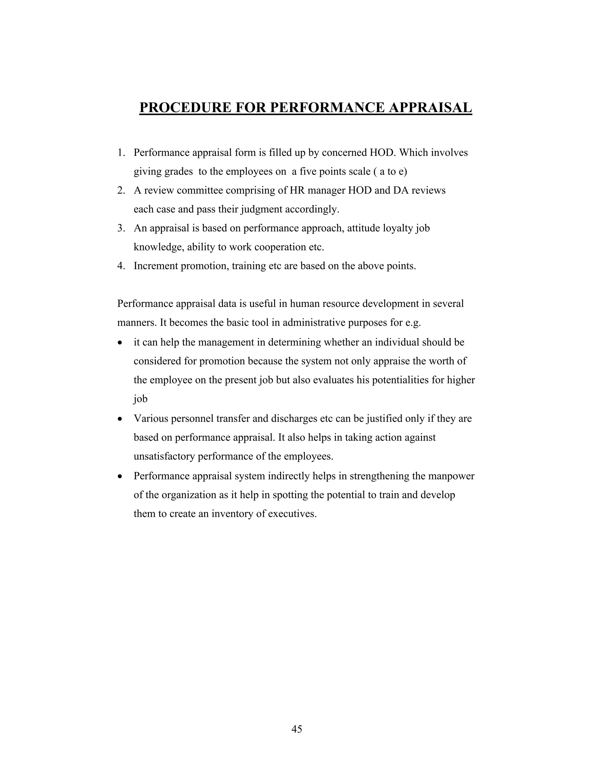 45
PROCEDURE FOR PERFORMANCE APPRAISAL
1. Performance appraisal form is filled up by concerned HOD. Which involves
giving grades to the employees on a five points scale ( a to e)
2. A review committee comprising of HR manager HOD and DA reviews
each case and pass their judgment accordingly.
3. An appraisal is based on performance approach, attitude loyalty job
knowledge, ability to work cooperation etc.
4. Increment promotion, training etc are based on the above points.
Performance appraisal data is useful in human resource development in several
manners. It becomes the basic tool in administrative purposes for e.g.
it can help the management in determining whether an individual should be
considered for promotion because the system not only appraise the worth of
the employee on the present job but also evaluates his potentialities for higher
job
Various personnel transfer and discharges etc can be justified only if they are
based on performance appraisal. It also helps in taking action against
unsatisfactory performance of the employees.
Performance appraisal system indirectly helps in strengthening the manpower
of the organization as it help in spotting the potential to train and develop
them to create an inventory of executives.
 