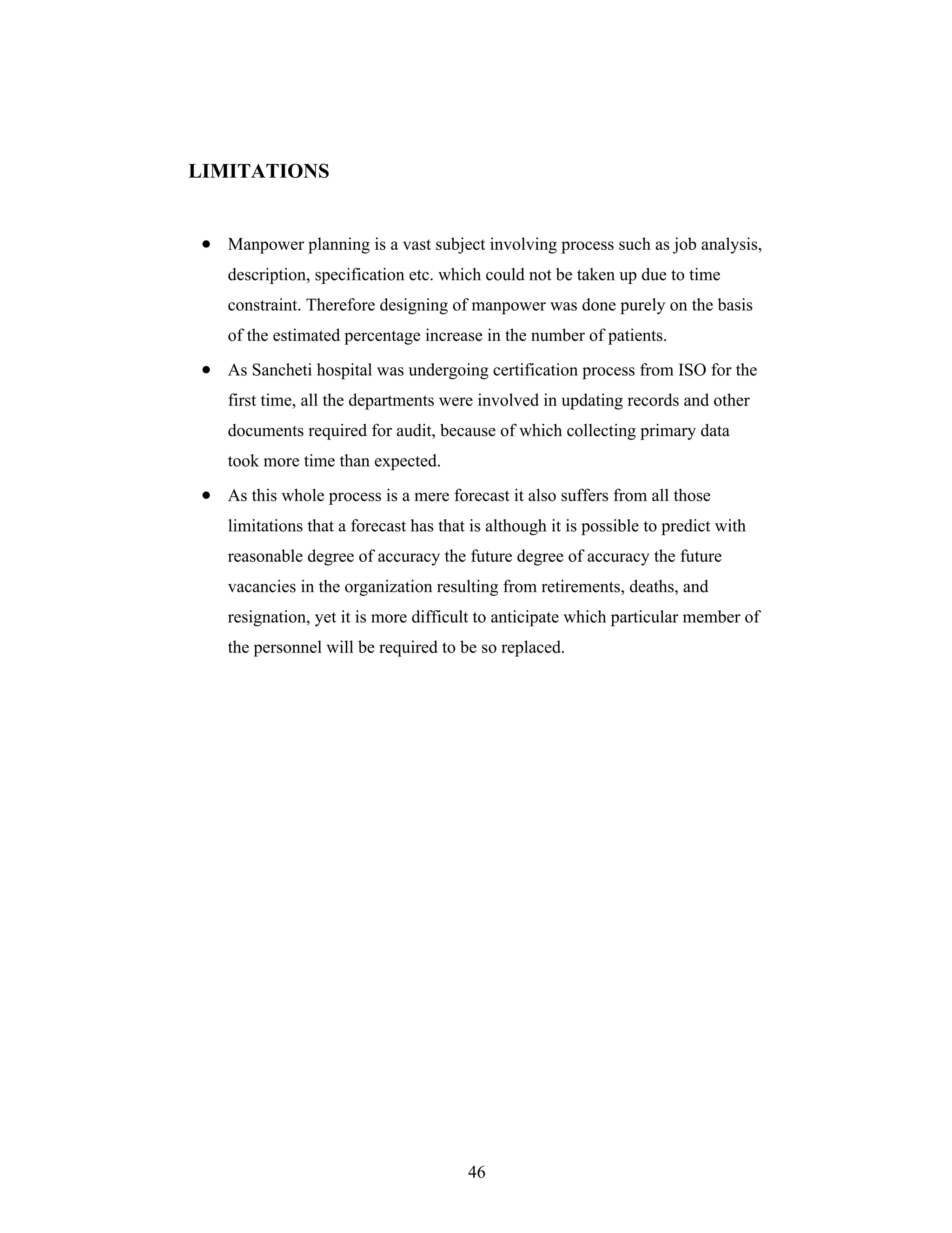 46
LIMITATIONS
Manpower planning is a vast subject involving process such as job analysis,
description, specification etc. which could not be taken up due to time
constraint. Therefore designing of manpower was done purely on the basis
of the estimated percentage increase in the number of patients.
As Sancheti hospital was undergoing certification process from ISO for the
first time, all the departments were involved in updating records and other
documents required for audit, because of which collecting primary data
took more time than expected.
As this whole process is a mere forecast it also suffers from all those
limitations that a forecast has that is although it is possible to predict with
reasonable degree of accuracy the future degree of accuracy the future
vacancies in the organization resulting from retirements, deaths, and
resignation, yet it is more difficult to anticipate which particular member of
the personnel will be required to be so replaced.
 
