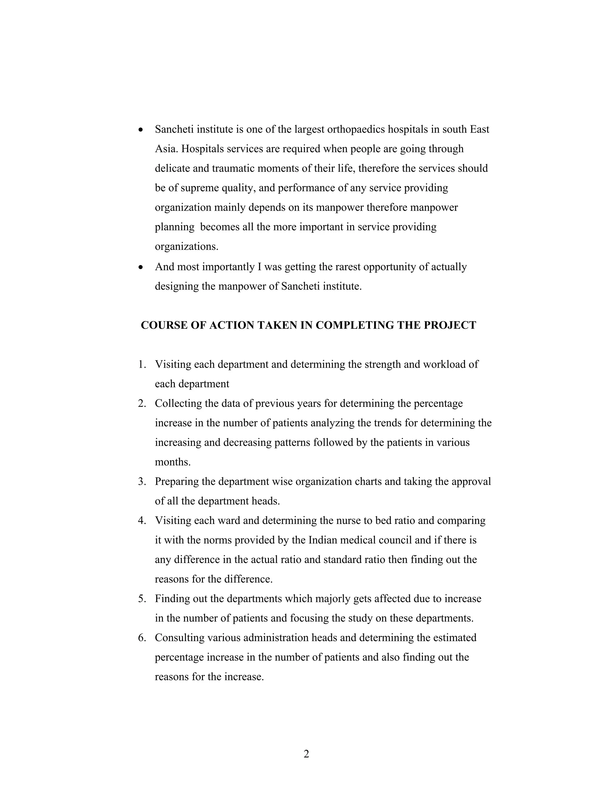 2
Sancheti institute is one of the largest orthopaedics hospitals in south East
Asia. Hospitals services are required when people are going through
delicate and traumatic moments of their life, therefore the services should
be of supreme quality, and performance of any service providing
organization mainly depends on its manpower therefore manpower
planning becomes all the more important in service providing
organizations.
And most importantly I was getting the rarest opportunity of actually
designing the manpower of Sancheti institute.
COURSE OF ACTION TAKEN IN COMPLETING THE PROJECT
1. Visiting each department and determining the strength and workload of
each department
2. Collecting the data of previous years for determining the percentage
increase in the number of patients analyzing the trends for determining the
increasing and decreasing patterns followed by the patients in various
months.
3. Preparing the department wise organization charts and taking the approval
of all the department heads.
4. Visiting each ward and determining the nurse to bed ratio and comparing
it with the norms provided by the Indian medical council and if there is
any difference in the actual ratio and standard ratio then finding out the
reasons for the difference.
5. Finding out the departments which majorly gets affected due to increase
in the number of patients and focusing the study on these departments.
6. Consulting various administration heads and determining the estimated
percentage increase in the number of patients and also finding out the
reasons for the increase.
 