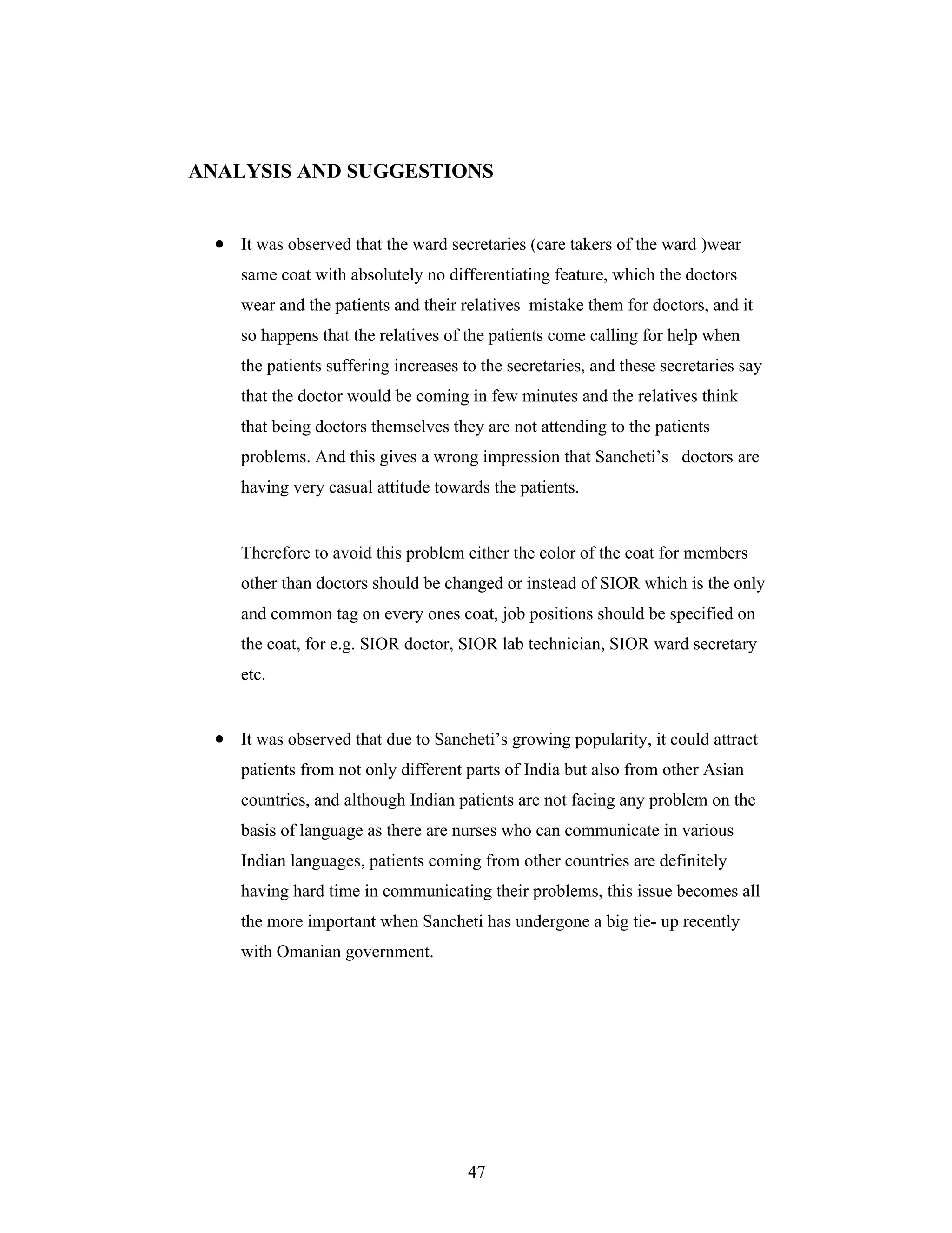 47
ANALYSIS AND SUGGESTIONS
It was observed that the ward secretaries (care takers of the ward )wear
same coat with absolutely no differentiating feature, which the doctors
wear and the patients and their relatives mistake them for doctors, and it
so happens that the relatives of the patients come calling for help when
the patients suffering increases to the secretaries, and these secretaries say
that the doctor would be coming in few minutes and the relatives think
that being doctors themselves they are not attending to the patients
problems. And this gives a wrong impression that Sancheti s doctors are
having very casual attitude towards the patients.
Therefore to avoid this problem either the color of the coat for members
other than doctors should be changed or instead of SIOR which is the only
and common tag on every ones coat, job positions should be specified on
the coat, for e.g. SIOR doctor, SIOR lab technician, SIOR ward secretary
etc.
It was observed that due to Sancheti s growing popularity, it could attract
patients from not only different parts of India but also from other Asian
countries, and although Indian patients are not facing any problem on the
basis of language as there are nurses who can communicate in various
Indian languages, patients coming from other countries are definitely
having hard time in communicating their problems, this issue becomes all
the more important when Sancheti has undergone a big tie- up recently
with Omanian government.
 