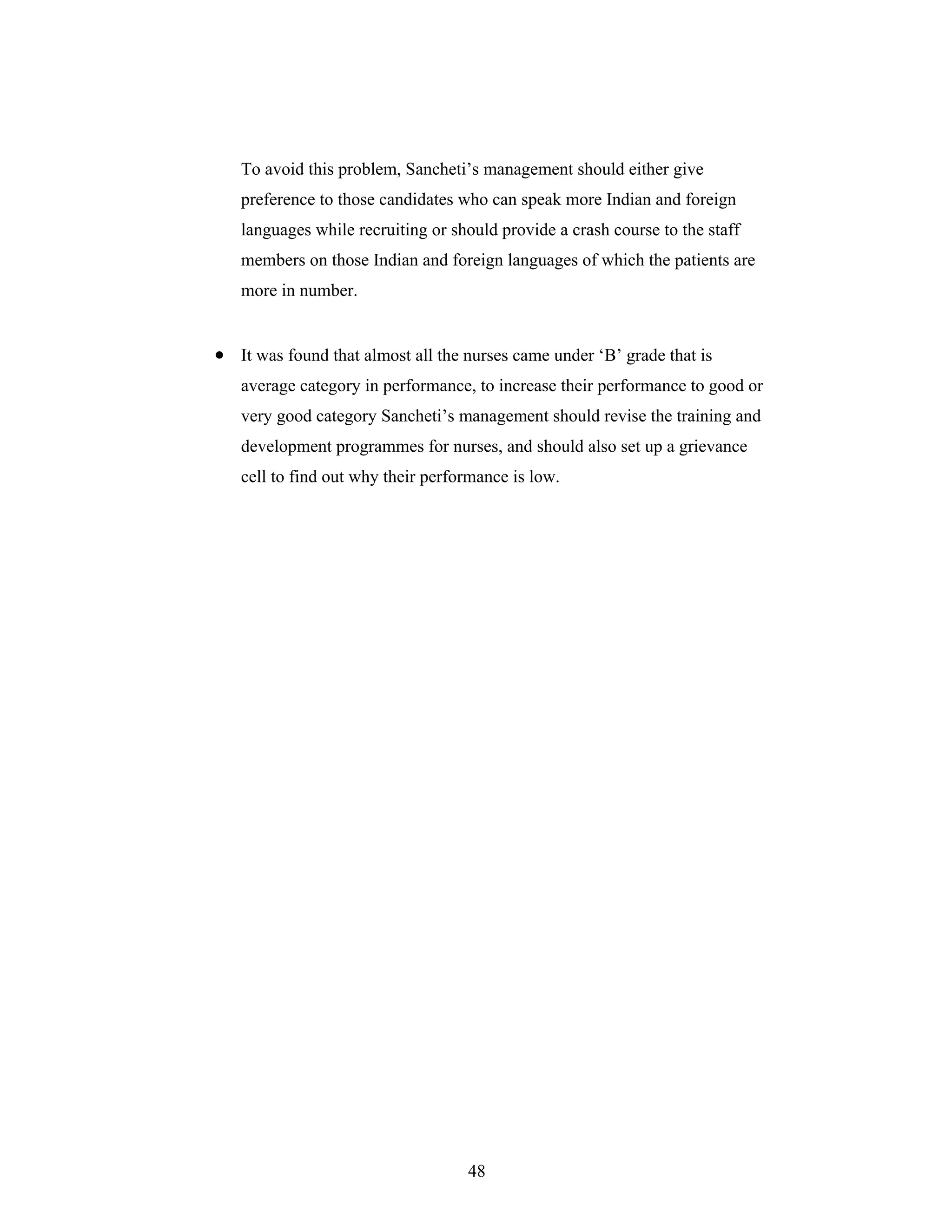48
To avoid this problem, Sancheti s management should either give
preference to those candidates who can speak more Indian and foreign
languages while recruiting or should provide a crash course to the staff
members on those Indian and foreign languages of which the patients are
more in number.
It was found that almost all the nurses came under B grade that is
average category in performance, to increase their performance to good or
very good category Sancheti s management should revise the training and
development programmes for nurses, and should also set up a grievance
cell to find out why their performance is low.
 