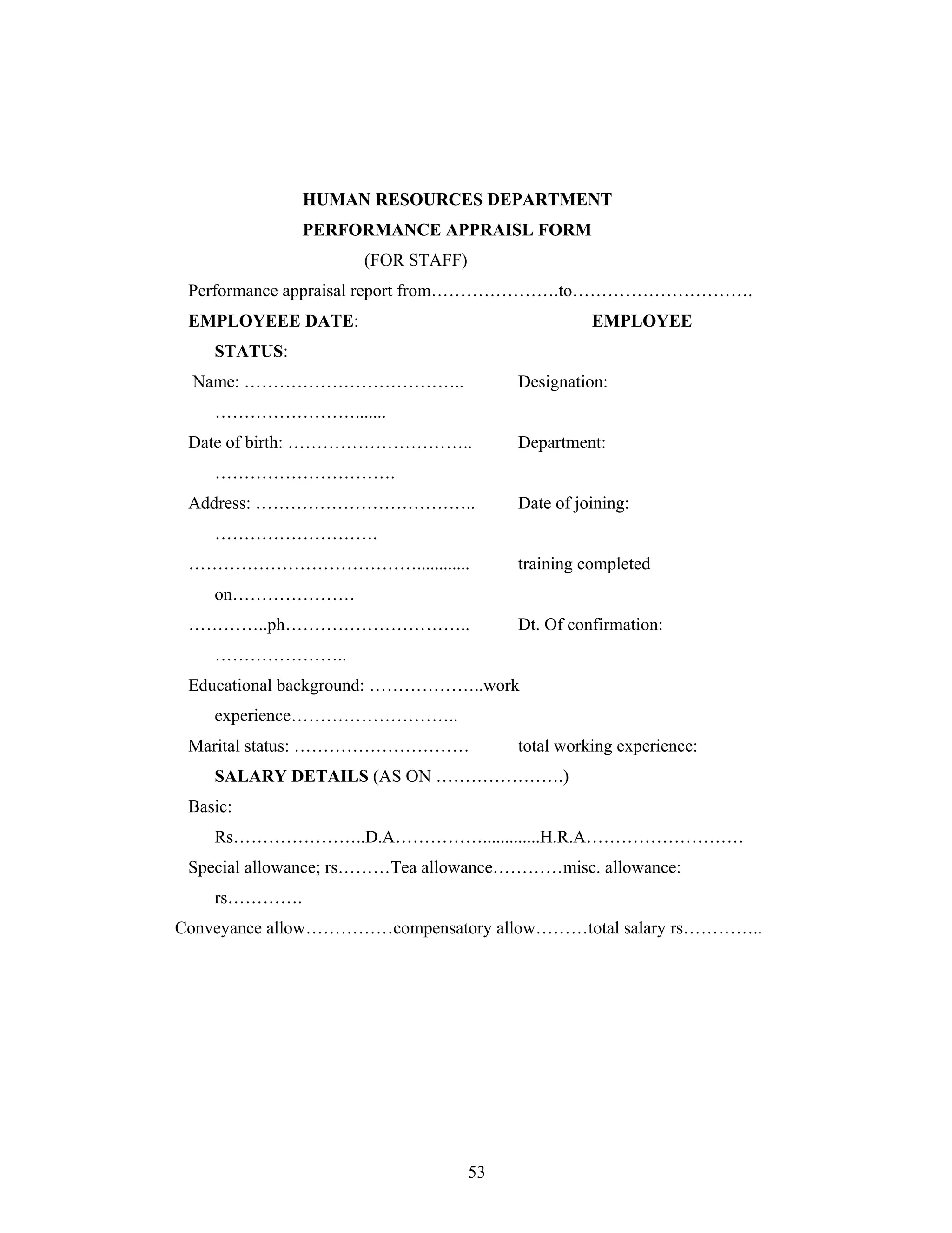 53
HUMAN RESOURCES DEPARTMENT
PERFORMANCE APPRAISL FORM
(FOR STAFF)
Performance appraisal report from .to .
EMPLOYEEE DATE: EMPLOYEE
STATUS:
Name: .. Designation:
.......
Date of birth: .. Department:
.
Address: .. Date of joining:
.
............ training completed
on
..ph .. Dt. Of confirmation:
..
Educational background: ..work
experience ..
Marital status: total working experience:
SALARY DETAILS (AS ON .)
Basic:
Rs ..D.A .............H.R.A
Special allowance; rs Tea allowance misc. allowance:
rs .
Conveyance allow compensatory allow total salary rs ..
 
