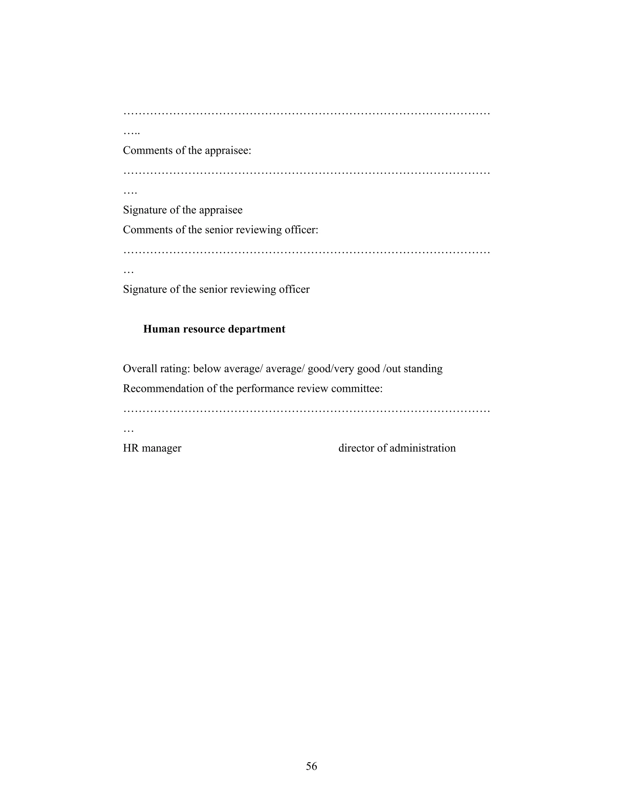 56
..
Comments of the appraisee:
.
Signature of the appraisee
Comments of the senior reviewing officer:
Signature of the senior reviewing officer
Human resource department
Overall rating: below average/ average/ good/very good /out standing
Recommendation of the performance review committee:
HR manager director of administration
 