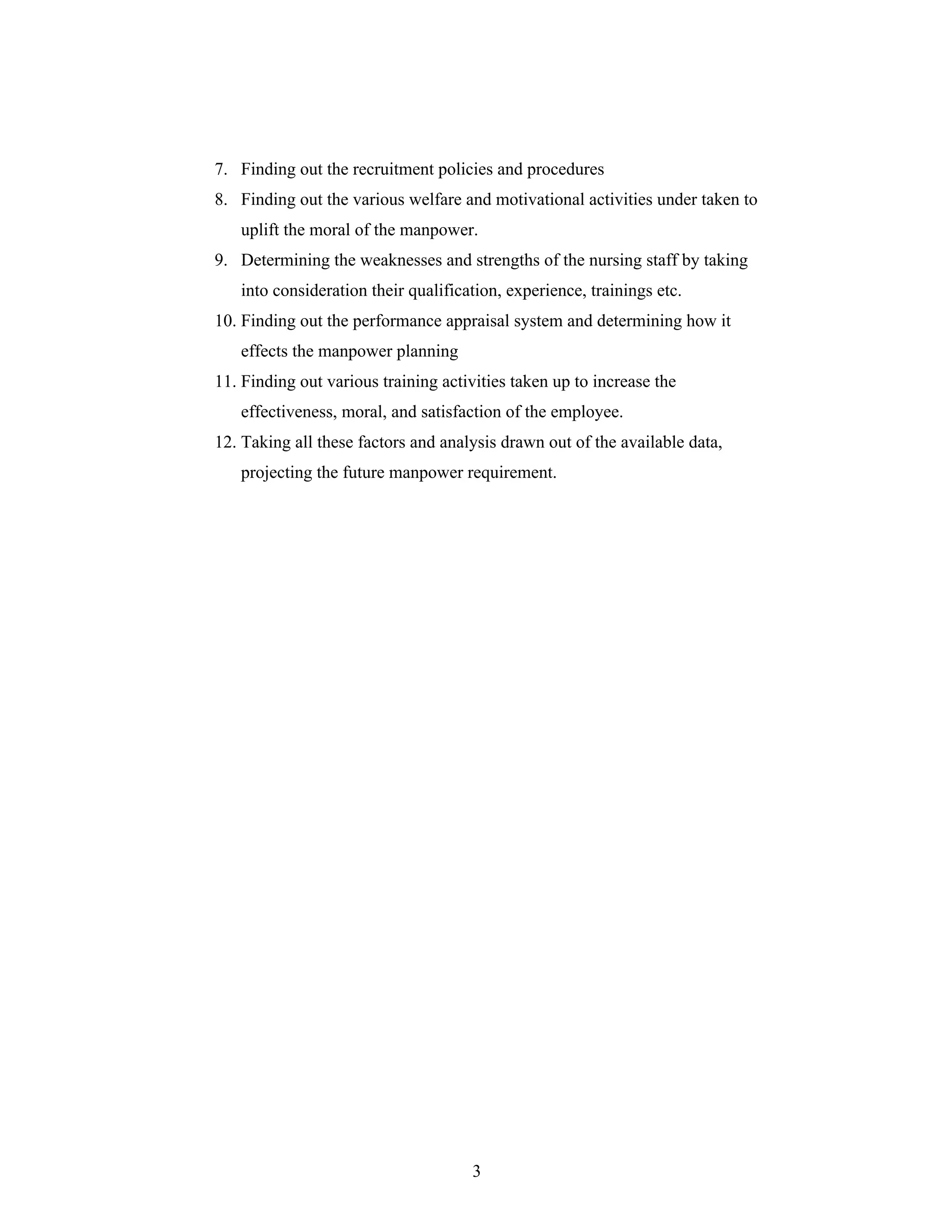 3
7. Finding out the recruitment policies and procedures
8. Finding out the various welfare and motivational activities under taken to
uplift the moral of the manpower.
9. Determining the weaknesses and strengths of the nursing staff by taking
into consideration their qualification, experience, trainings etc.
10. Finding out the performance appraisal system and determining how it
effects the manpower planning
11. Finding out various training activities taken up to increase the
effectiveness, moral, and satisfaction of the employee.
12. Taking all these factors and analysis drawn out of the available data,
projecting the future manpower requirement.
 