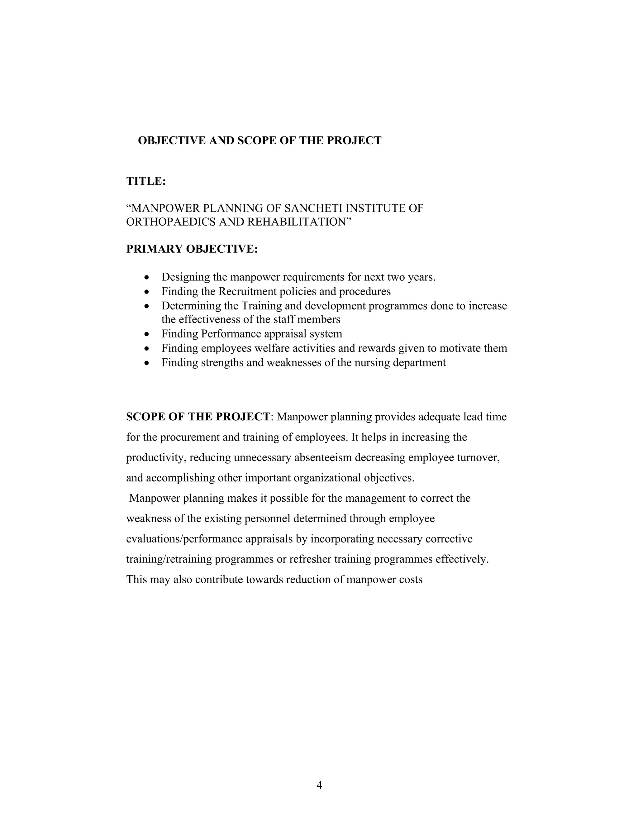 4
OBJECTIVE AND SCOPE OF THE PROJECT
TITLE:
MANPOWER PLANNING OF SANCHETI INSTITUTE OF
ORTHOPAEDICS AND REHABILITATION
PRIMARY OBJECTIVE:
Designing the manpower requirements for next two years.
Finding the Recruitment policies and procedures
Determining the Training and development programmes done to increase
the effectiveness of the staff members
Finding Performance appraisal system
Finding employees welfare activities and rewards given to motivate them
Finding strengths and weaknesses of the nursing department
SCOPE OF THE PROJECT: Manpower planning provides adequate lead time
for the procurement and training of employees. It helps in increasing the
productivity, reducing unnecessary absenteeism decreasing employee turnover,
and accomplishing other important organizational objectives.
Manpower planning makes it possible for the management to correct the
weakness of the existing personnel determined through employee
evaluations/performance appraisals by incorporating necessary corrective
training/retraining programmes or refresher training programmes effectively.
This may also contribute towards reduction of manpower costs
 