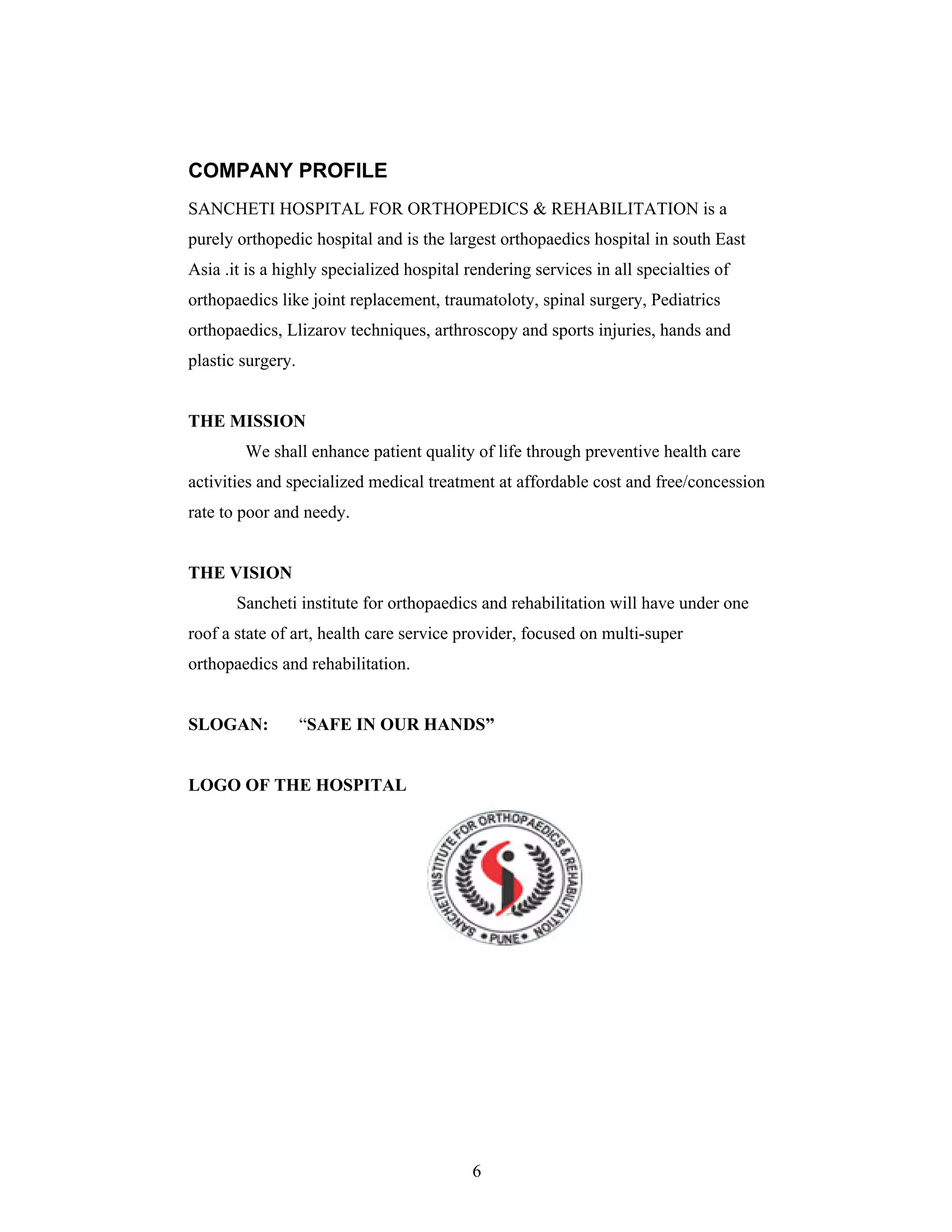 6
COMPANY PROFILE
SANCHETI HOSPITAL FOR ORTHOPEDICS & REHABILITATION is a
purely orthopedic hospital and is the largest orthopaedics hospital in south East
Asia .it is a highly specialized hospital rendering services in all specialties of
orthopaedics like joint replacement, traumatoloty, spinal surgery, Pediatrics
orthopaedics, Llizarov techniques, arthroscopy and sports injuries, hands and
plastic surgery.
THE MISSION
We shall enhance patient quality of life through preventive health care
activities and specialized medical treatment at affordable cost and free/concession
rate to poor and needy.
THE VISION
Sancheti institute for orthopaedics and rehabilitation will have under one
roof a state of art, health care service provider, focused on multi-super
orthopaedics and rehabilitation.
SLOGAN: SAFE IN OUR HANDS
LOGO OF THE HOSPITAL
 