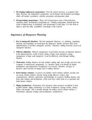 3. Developing employment programmes- Once the current inventory is compared with
future forecasts, the employment programmes can be framed and developed accordingly,
which will include recruitment, selection procedures and placement plans.
4. Designtraining programmes- These will be based upon extent of diversification,
expansion plans, development programmes,etc. Training programmes depend upon the
extent of improvement in technology and advancement to take place. It is also done to
improve upon the skills, capabilities, knowledge of the workers.
Importance of Manpower Planning
1. Key to managerial functions- The four managerial functions, i.e., planning, organizing,
directing and controlling are based upon the manpower. Human resources help in the
implementation of all these managerial activities. Therefore, staffing becomes a key to all
managerial functions.
2. Efficient utilization- Efficient management of personnels becomes an important function
in the industrialization world of today. Seting of large scale enterprises require
management of large scale manpower. It can be effectively done through staffing
function.
3. Motivation- Staffing function not only includes putting right men on right job, but it also
comprises of motivational programmes, i.e., incentive plans to be framed for further
participation and employment of employees in a concern. Therefore, all types of
incentive plans becomes an integral part of staffing function.
4. Better human relations- A concern can stabilize itself if human relations develop and
are strong. Human relations become strong trough effective control, clear
communication, effective supervision and leadership in a concern. Staffing function also
looks after training and development of the work force which leads to co-operation and
better human relations.
5. Higher productivity- Productivity level increases when resources are utilized in best
possible manner. higher productivity is a result of minimum wastage of time, money,
efforts and energies. This is possible through the staffing and it's related activities (
Performance appraisal, training and development, remuneration)
 