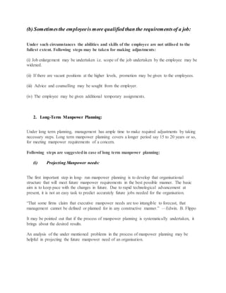 (b) Sometimesthe employeeis more qualified than the requirementsof a job:
Under such circumstances the abilities and skills of the employee are not utilised to the
fullest extent. Following steps may be taken for making adjustments:
(i) Job enlargement may be undertaken i.e. scope of the job undertaken by the employee may be
widened.
(ii) If there are vacant positions at the higher levels, promotion may be given to the employees.
(iii) Advice and counselling may be sought from the employer.
(iv) The employee may be given additional temporary assignments.
2. Long-Term Manpower Planning:
Under long term planning, management has ample time to make required adjustments by taking
necessary steps. Long term manpower planning covers a longer period say 15 to 20 years or so,
for meeting manpower requirements of a concern.
Following steps are suggestedin case of long term manpower planning:
(i) Projecting Manpower needs:
The first important step in long- run manpower planning is to develop that organisational
structure that will meet future manpower requirements in the best possible manner. The basic
aim is to keep pace with the changes in future. Due to rapid technological advancement at
present, it is not an easy task to predict accurately future jobs needed for the organisation.
“That some firms claim that executive manpower needs are too intangible to forecast, that
management cannot be defined or planned for in any constructive manner.” —Edwin. B. Flippo
It may be pointed out that if the process of manpower planning is systematically undertaken, it
brings about the desired results.
An analysis of the under mentioned problems in the process of manpower planning may be
helpful in projecting the future manpower need of an organisation.
 