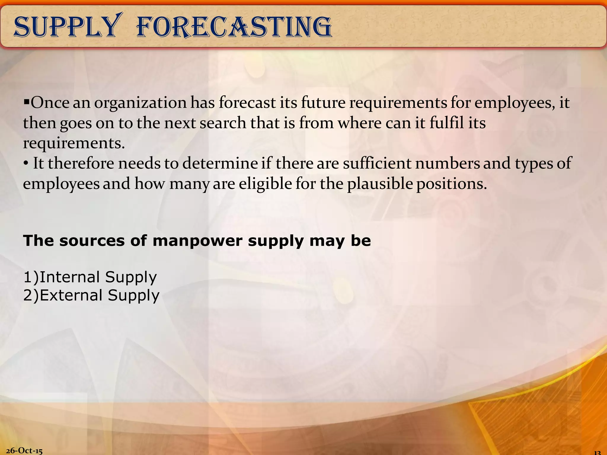 26-Oct-15
SUPPLY FORECASTING
Once an organization has forecast its future requirements for employees, it
then goes on to the next search that is from where can it fulfil its
requirements.
• It therefore needs to determine if there are sufficient numbers and types of
employees and how many are eligible for the plausible positions.
The sources of manpower supply may be
1)Internal Supply
2)External Supply
 