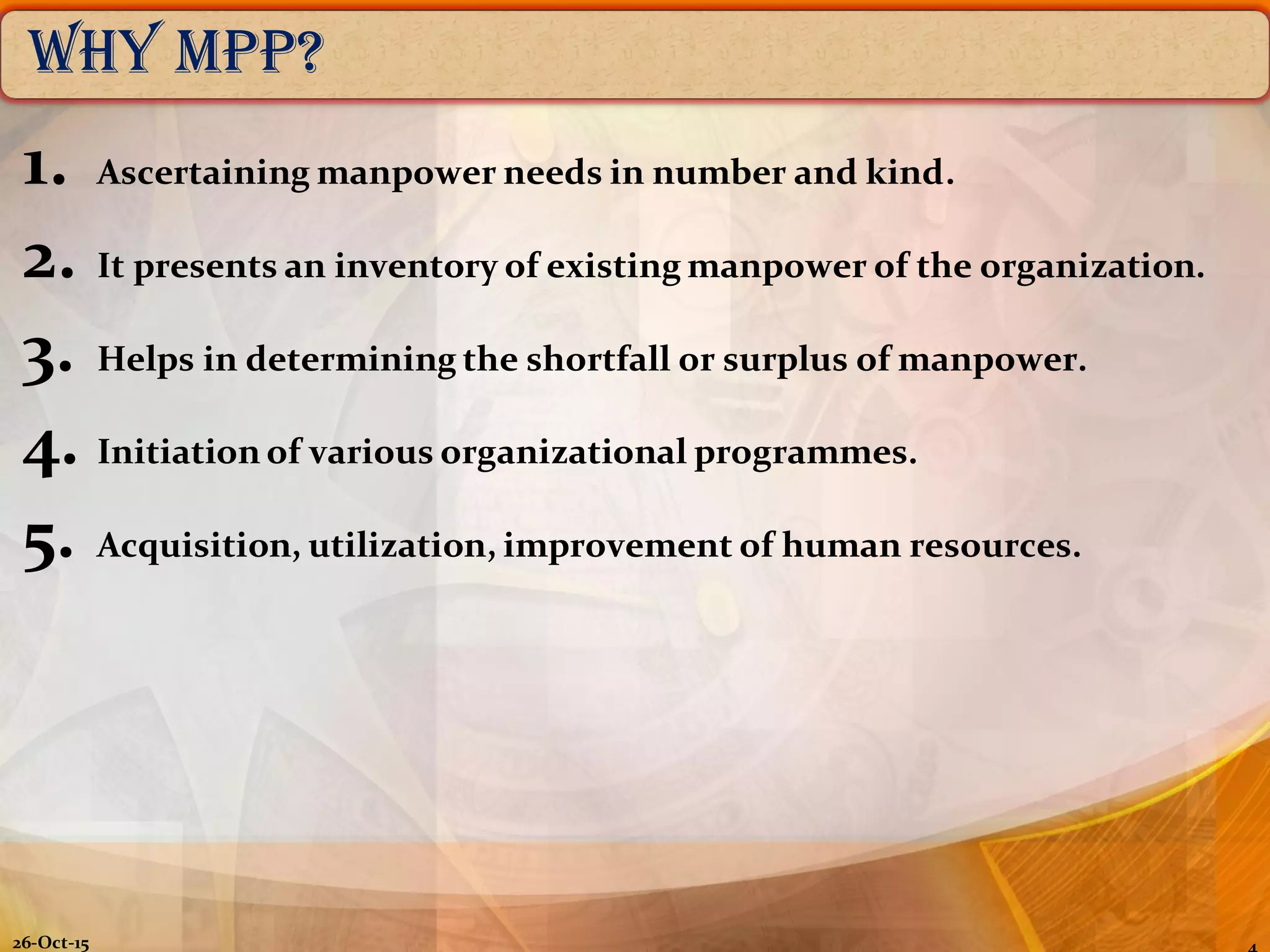 Why MPP?
1. Ascertaining manpower needs in number and kind.
2. It presents an inventory of existing manpower of the organization.
3. Helps in determining the shortfall or surplus of manpower.
4. Initiation of various organizational programmes.
5. Acquisition, utilization, improvement of human resources.
26-Oct-15
 