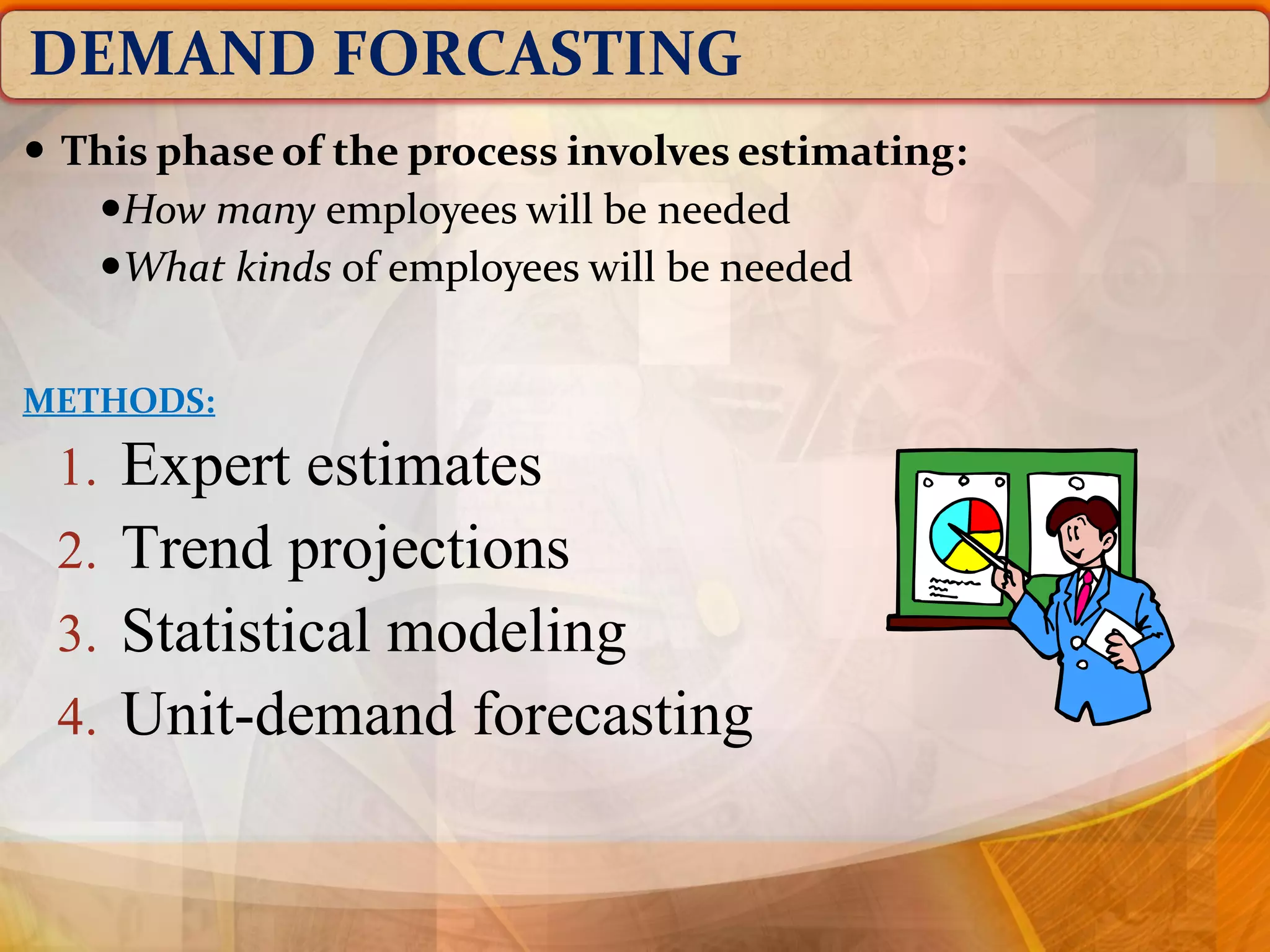 DEMAND FORCASTING
1. Expert estimates
2. Trend projections
3. Statistical modeling
4. Unit-demand forecasting
 This phase of the process involves estimating:
How many employees will be needed
What kinds of employees will be needed
METHODS:
 