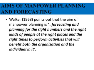 AIMS OF MANPOWER PLANNING
AND FORECASTING
• Walker (1968) points out that the aim of
manpower planning is ‘…forecasting and
planning for the right numbers and the right
kinds of people at the right places and the
right times to perform activities that will
benefit both the organisation and the
individual in it’.
 