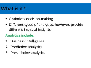 What is it?
• Optimizes decision-making
• Different types of analytics, however, provide
different types of insights.
Analytics include:
1. Business intelligence
2. Predictive analytics
3. Prescriptive analytics
 