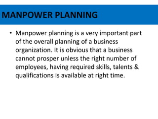 MANPOWER PLANNING
• Manpower planning is a very important part
of the overall planning of a business
organization. It is obvious that a business
cannot prosper unless the right number of
employees, having required skills, talents &
qualifications is available at right time.
 