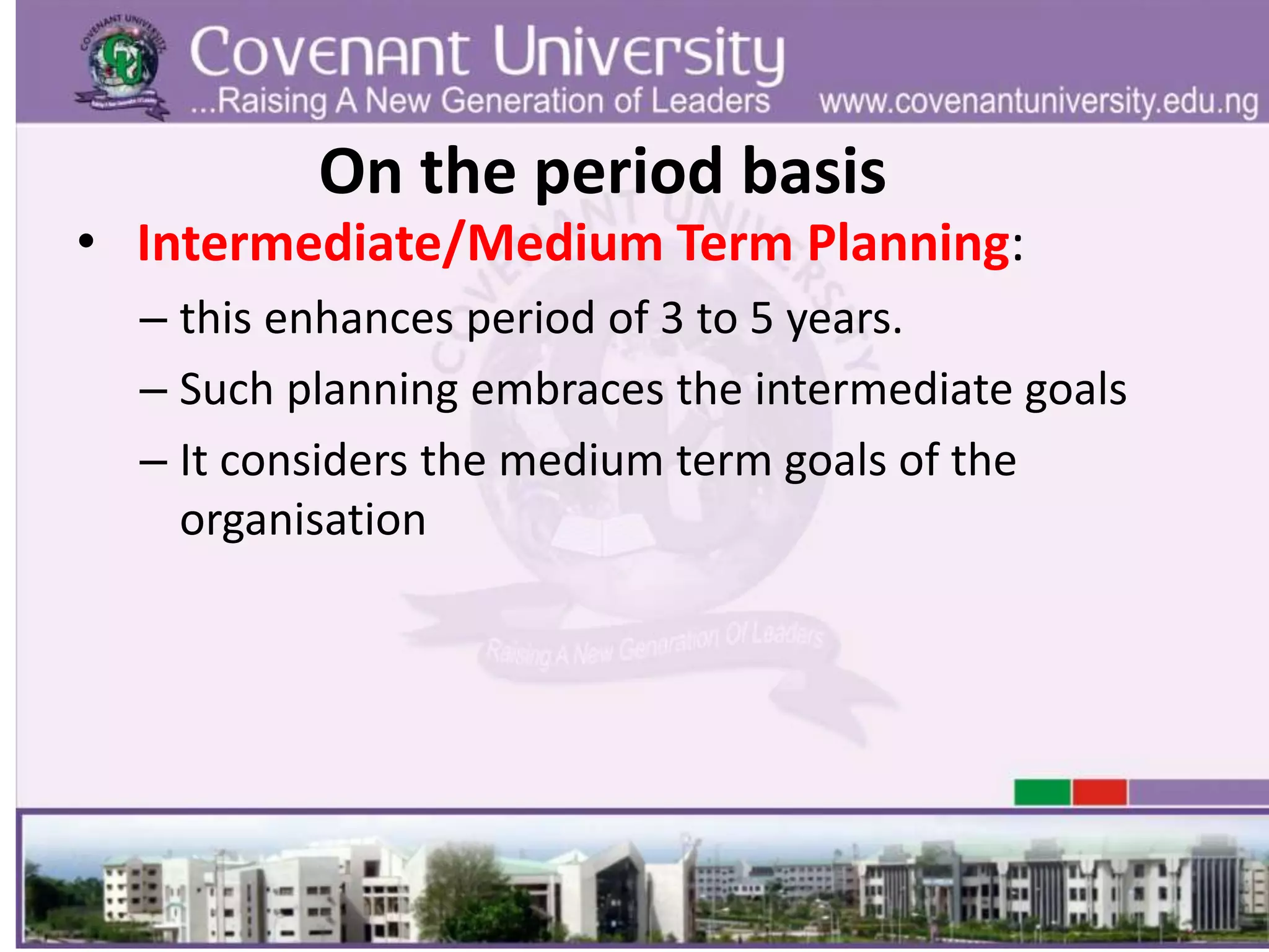 On the period basis
• Intermediate/Medium Term Planning:
– this enhances period of 3 to 5 years.
– Such planning embraces the intermediate goals
– It considers the medium term goals of the
organisation
 