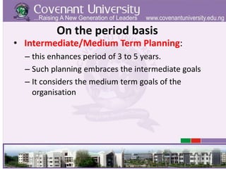 On the period basis
• Intermediate/Medium Term Planning:
– this enhances period of 3 to 5 years.
– Such planning embraces the intermediate goals
– It considers the medium term goals of the
organisation
 