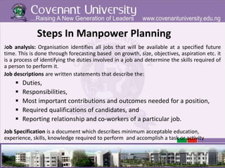 Steps In Manpower Planning
Job analysis: Organisation identifies all jobs that will be available at a specified future
time. This is done through forecasting based on growth, size, objectives, aspiration etc. it
is a process of identifying the duties involved in a job and determine the skills required of
a person to perform it.
Job descriptions are written statements that describe the:
 Duties,
 Responsibilities,
 Most important contributions and outcomes needed for a position,
 Required qualifications of candidates, and
 Reporting relationship and co-workers of a particular job.
Job Specification is a document which describes minimum acceptable education,
experience, skills, knowledge required to perform and accomplish a task or activity
 