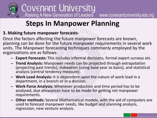 Steps In Manpower Planning
3. Making future manpower forecasts-
Once the factors affecting the future manpower forecasts are known,
planning can be done for the future manpower requirements in several work
units. The Manpower forecasting techniques commonly employed by the
organizations are as follows:
– Expert Forecasts: This includes informal decisions, formal expert surveys etc.
– Trend Analysis: Manpower needs can be projected through extrapolation
(projecting past trends), indexation (using base year as basis), and statistical
analysis (central tendency measure).
– Work Load Analysis: It is dependent upon the nature of work load in a
department, in a branch or in a division.
– Work Force Analysis: Whenever production and time period has to be
analysed, due allowances have to be made for getting net manpower
requirements.
– Other methods: Several Mathematical models, with the aid of computers are
used to forecast manpower needs, like budget and planning analysis,
regression, new venture analysis.
 