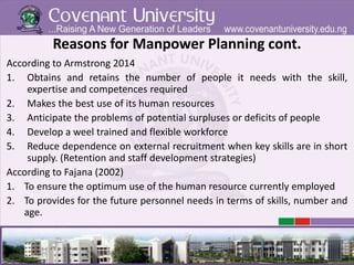 Reasons for Manpower Planning cont.
According to Armstrong 2014
1. Obtains and retains the number of people it needs with the skill,
expertise and competences required
2. Makes the best use of its human resources
3. Anticipate the problems of potential surpluses or deficits of people
4. Develop a weel trained and flexible workforce
5. Reduce dependence on external recruitment when key skills are in short
supply. (Retention and staff development strategies)
According to Fajana (2002)
1. To ensure the optimum use of the human resource currently employed
2. To provides for the future personnel needs in terms of skills, number and
age.
 