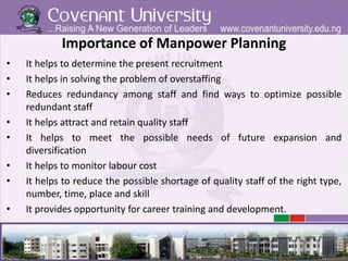 Importance of Manpower Planning
• It helps to determine the present recruitment
• It helps in solving the problem of overstaffing
• Reduces redundancy among staff and find ways to optimize possible
redundant staff
• It helps attract and retain quality staff
• It helps to meet the possible needs of future expansion and
diversification
• It helps to monitor labour cost
• It helps to reduce the possible shortage of quality staff of the right type,
number, time, place and skill
• It provides opportunity for career training and development.
 