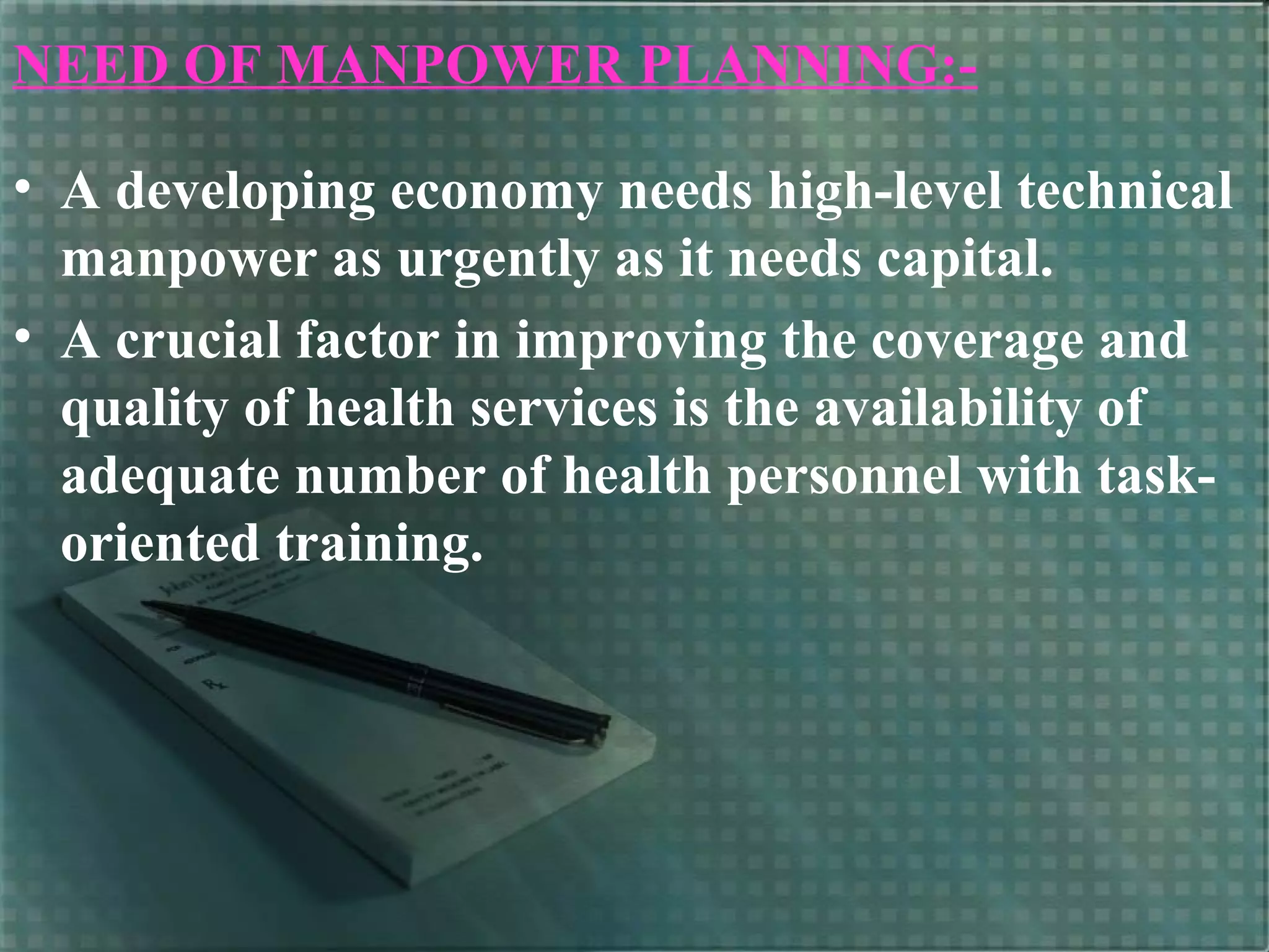 NEED OF MANPOWER PLANNING:-
• A developing economy needs high-level technical
manpower as urgently as it needs capital.
• A crucial factor in improving the coverage and
quality of health services is the availability of
adequate number of health personnel with task-
oriented training.
 