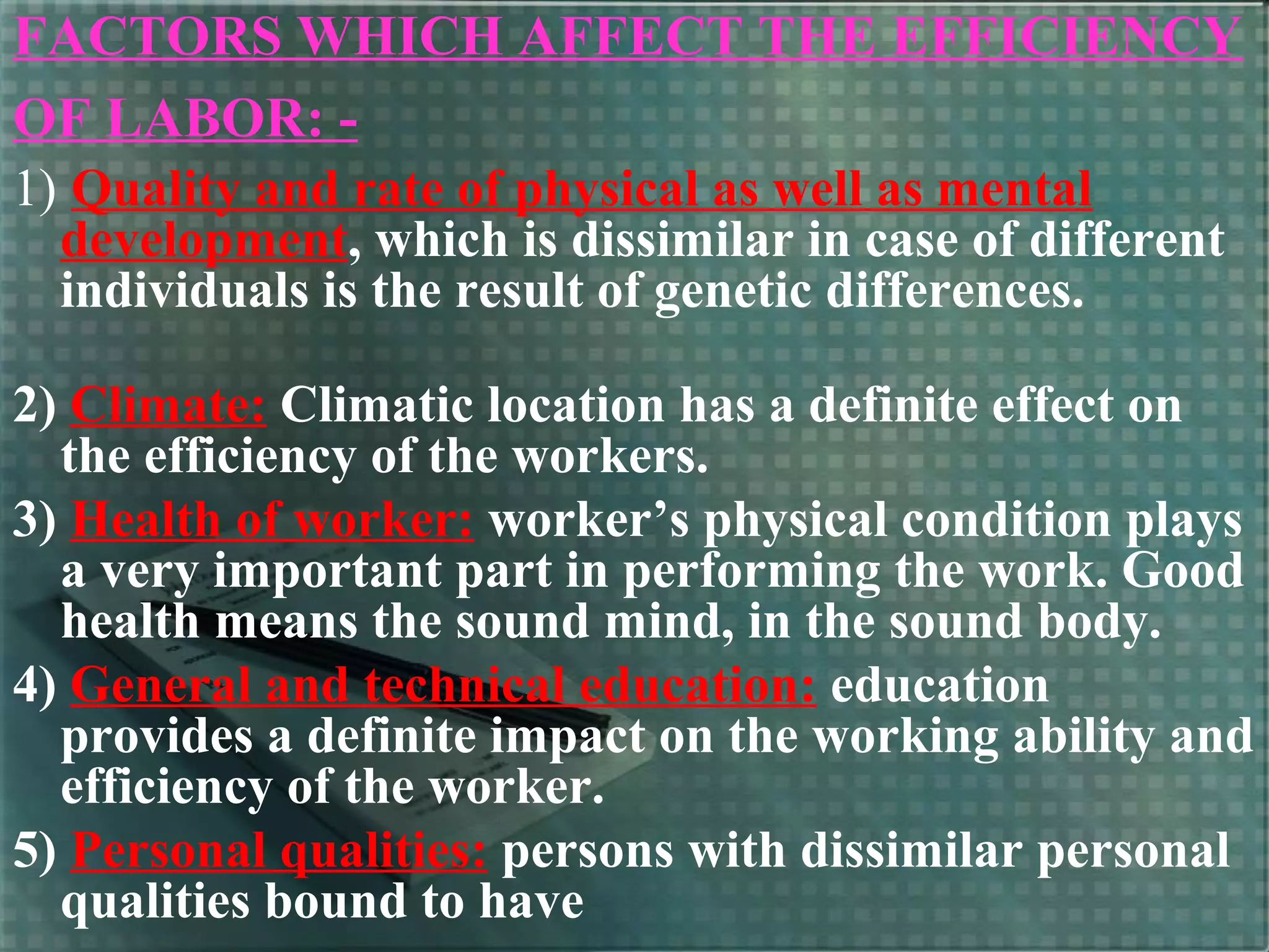FACTORS WHICH AFFECT THE EFFICIENCY
OF LABOR: -
1) Quality and rate of physical as well as mental
development, which is dissimilar in case of different
individuals is the result of genetic differences.
2) Climate: Climatic location has a definite effect on
the efficiency of the workers.
3) Health of worker: worker’s physical condition plays
a very important part in performing the work. Good
health means the sound mind, in the sound body.
4) General and technical education: education
provides a definite impact on the working ability and
efficiency of the worker.
5) Personal qualities: persons with dissimilar personal
qualities bound to have
 