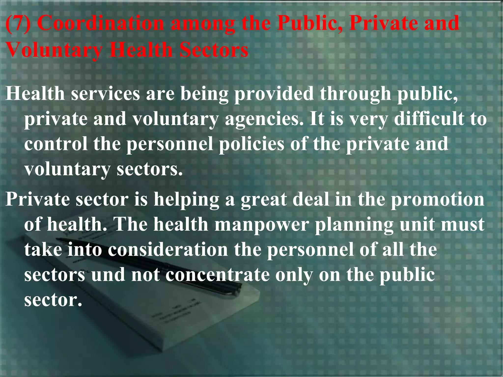 (7) Coordination among the Public, Private and
Voluntary Health Sectors
Health services are being provided through public,
private and voluntary agencies. It is very difficult to
control the personnel policies of the private and
voluntary sectors.
Private sector is helping a great deal in the promotion
of health. The health manpower planning unit must
take into consideration the personnel of all the
sectors und not concentrate only on the public
sector.
 