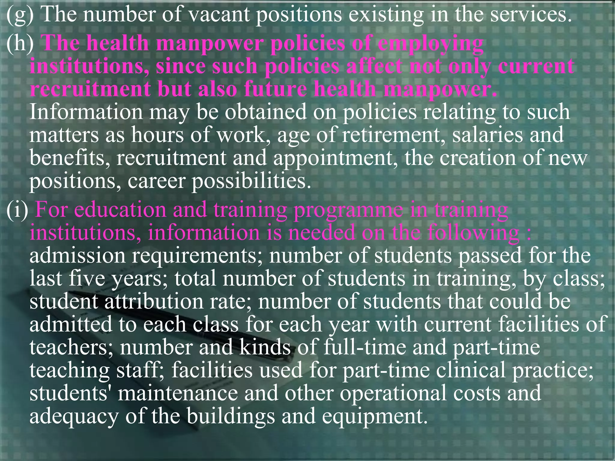 (g) The number of vacant positions existing in the services.
(h) The health manpower policies of employing
institutions, since such policies affect not only current
recruitment but also future health manpower.
Information may be obtained on policies relating to such
matters as hours of work, age of retirement, salaries and
benefits, recruitment and appointment, the creation of new
positions, career possibilities.
(i) For education and training programme in training
institutions, information is needed on the following :
admission requirements; number of students passed for the
last five years; total number of students in training, by class;
student attribution rate; number of students that could be
admitted to each class for each year with current facilities of
teachers; number and kinds of full-time and part-time
teaching staff; facilities used for part-time clinical practice;
students' maintenance and other operational costs and
adequacy of the buildings and equipment.
 