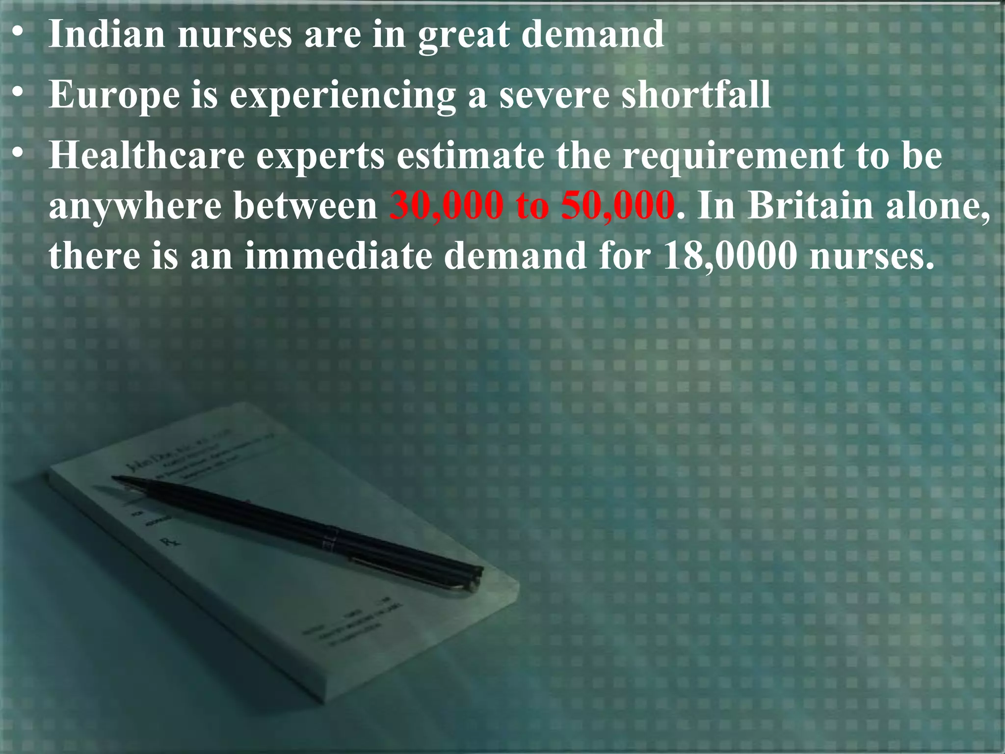 • Indian nurses are in great demand
• Europe is experiencing a severe shortfall
• Healthcare experts estimate the requirement to be
anywhere between 30,000 to 50,000. In Britain alone,
there is an immediate demand for 18,0000 nurses.
 