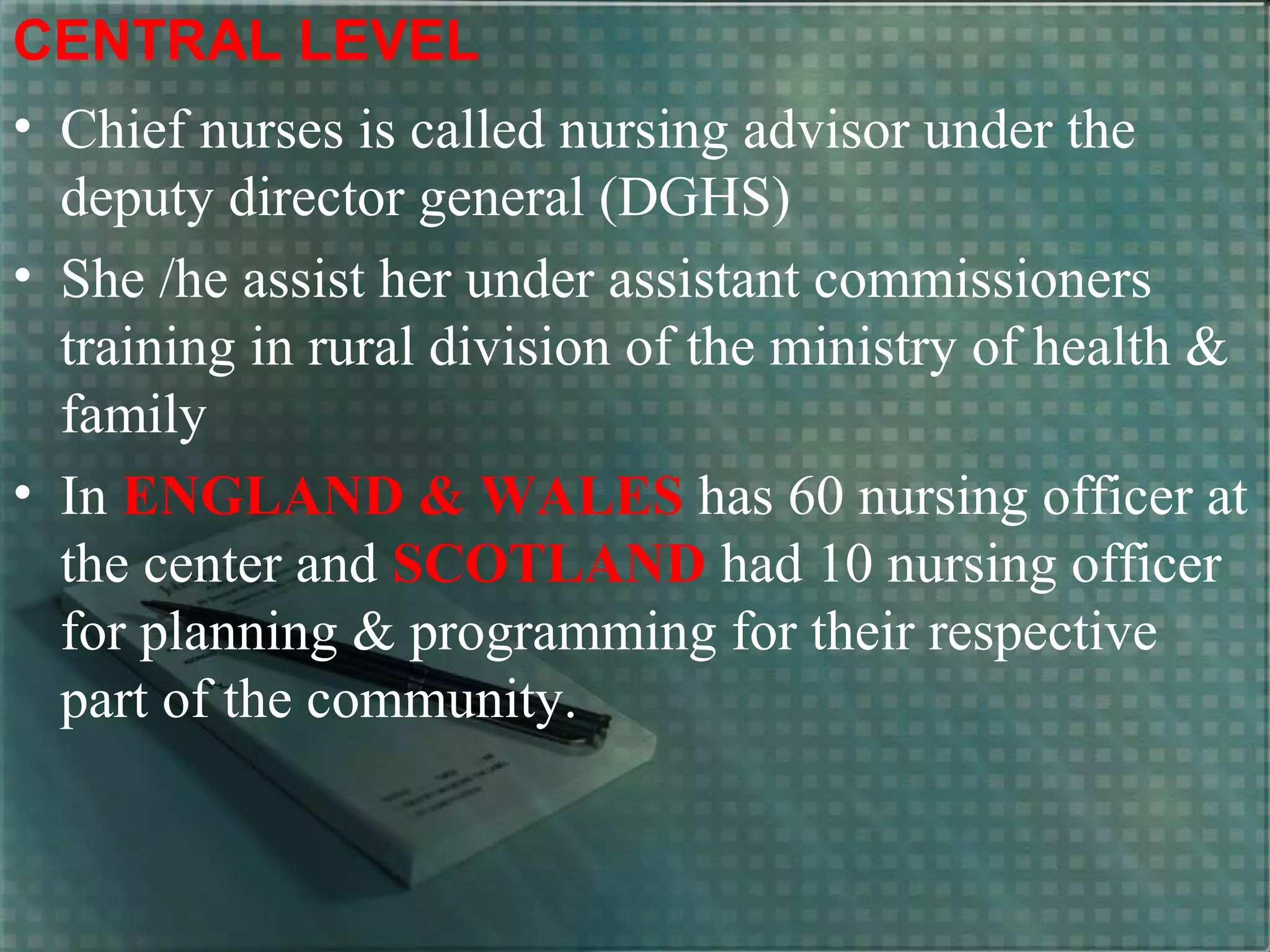 CENTRAL LEVEL
• Chief nurses is called nursing advisor under the
deputy director general (DGHS)
• She /he assist her under assistant commissioners
training in rural division of the ministry of health &
family
• In ENGLAND & WALES has 60 nursing officer at
the center and SCOTLAND had 10 nursing officer
for planning & programming for their respective
part of the community.
 