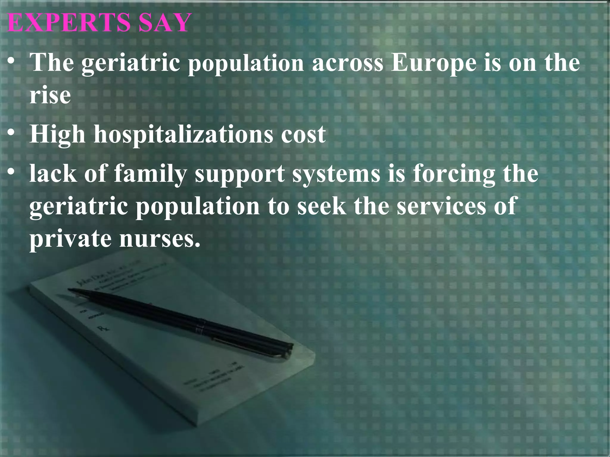 EXPERTS SAY
• The geriatric population across Europe is on the
rise
• High hospitalizations cost
• lack of family support systems is forcing the
geriatric population to seek the services of
private nurses.
 