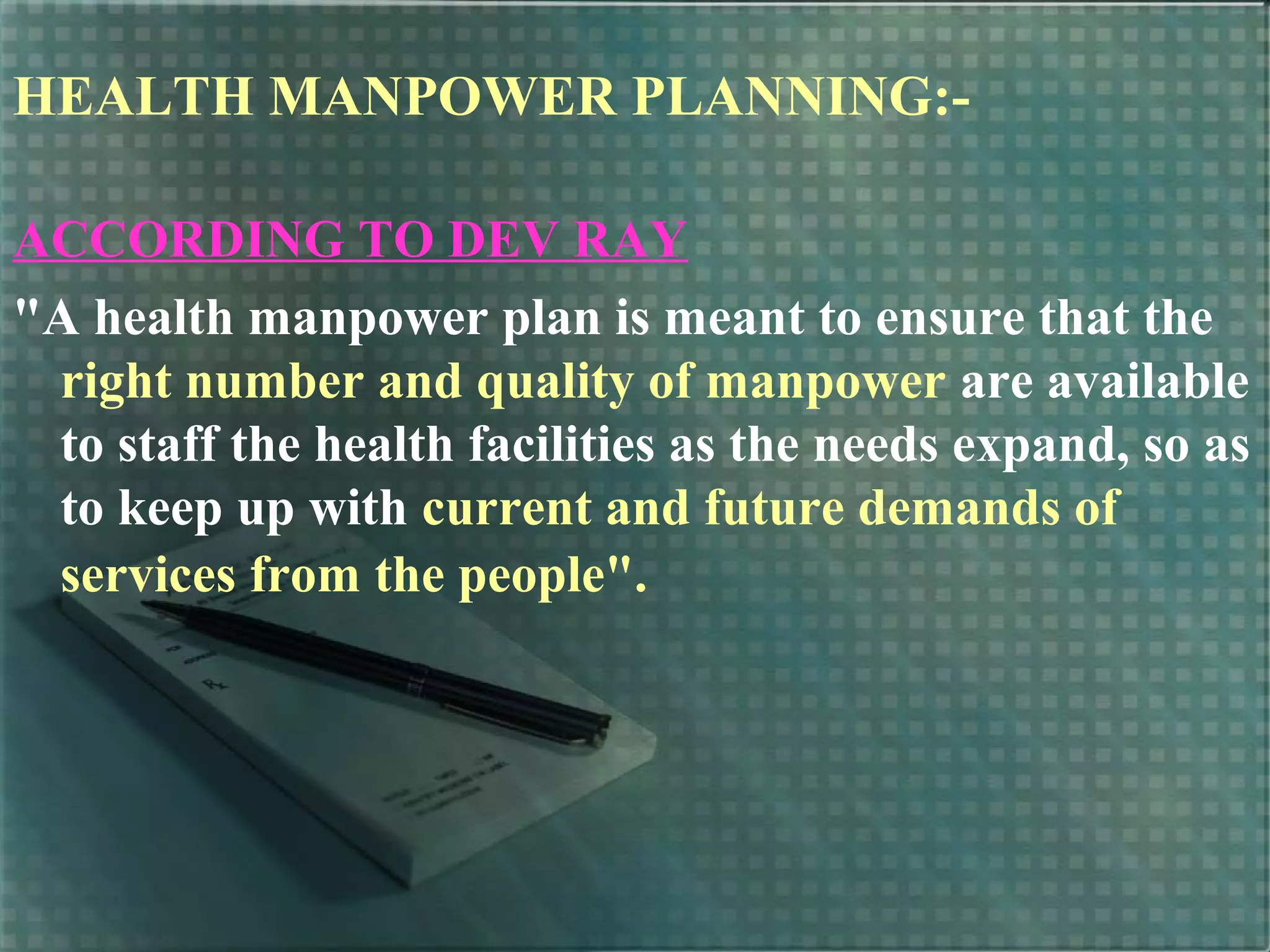 HEALTH MANPOWER PLANNING:-
ACCORDING TO DEV RAY
"A health manpower plan is meant to ensure that the
right number and quality of manpower are available
to staff the health facilities as the needs expand, so as
to keep up with current and future demands of
services from the people".
 