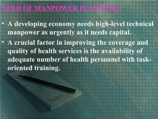 NEED OF MANPOWER PLANNING:-
• A developing economy needs high-level technical
manpower as urgently as it needs capital.
• A crucial factor in improving the coverage and
quality of health services is the availability of
adequate number of health personnel with task-
oriented training.
 