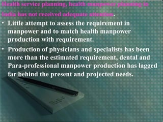 Health service planning, health manpower planning in
India has not received adequate attention.
• Little attempt to assess the requirement in
manpower and to match health manpower
production with requirement.
• Production of physicians and specialists has been
more than the estimated requirement, dental and
Para-professional manpower production has lagged
far behind the present and projected needs.
 