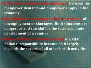 Its technique of correcting imbalances between the
manpower demand and manpower supply in the
economy.
Such imbalances can create either the problem of
unemployment or shortages. Both situations are
dangerous and suicidal for the socio-economic
development of a country.
Effective health manpower planning is a vital
national responsibility because on it largely
depends the success of all other health activities
 