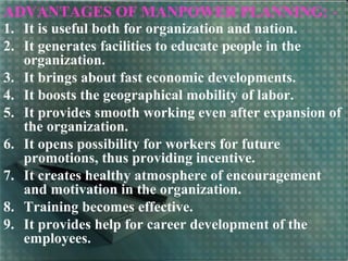ADVANTAGES OF MANPOWER PLANNING: -
1. It is useful both for organization and nation.
2. It generates facilities to educate people in the
organization.
3. It brings about fast economic developments.
4. It boosts the geographical mobility of labor.
5. It provides smooth working even after expansion of
the organization.
6. It opens possibility for workers for future
promotions, thus providing incentive.
7. It creates healthy atmosphere of encouragement
and motivation in the organization.
8. Training becomes effective.
9. It provides help for career development of the
employees.
 
