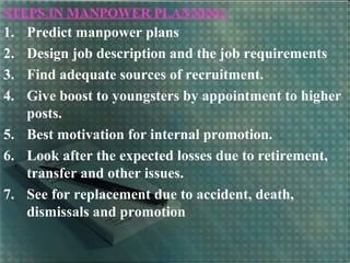STEPS IN MANPOWER PLANNING
1. Predict manpower plans
2. Design job description and the job requirements
3. Find adequate sources of recruitment.
4. Give boost to youngsters by appointment to higher
posts.
5. Best motivation for internal promotion.
6. Look after the expected losses due to retirement,
transfer and other issues.
7. See for replacement due to accident, death,
dismissals and promotion
 