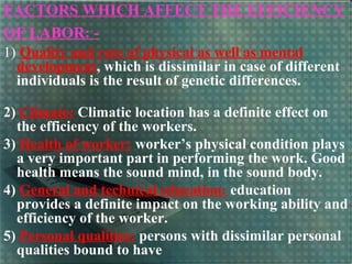 FACTORS WHICH AFFECT THE EFFICIENCY
OF LABOR: -
1) Quality and rate of physical as well as mental
development, which is dissimilar in case of different
individuals is the result of genetic differences.
2) Climate: Climatic location has a definite effect on
the efficiency of the workers.
3) Health of worker: worker’s physical condition plays
a very important part in performing the work. Good
health means the sound mind, in the sound body.
4) General and technical education: education
provides a definite impact on the working ability and
efficiency of the worker.
5) Personal qualities: persons with dissimilar personal
qualities bound to have
 