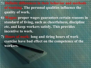 5) Definite differences in their behavior and methods
of working. The personal qualities influence the
quality of work.
6) Wages: proper wages guarantees certain reasons in
standard of living, such as cheerfulness, discipline
etc. and keep workers satisfy. This provides
incentive to work.
7) Hours of work: long and tiring hours of work
exercise have bad effect on the competence of the
workers.
 