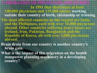 3) MIGRATION OF PHYSICIANS AND NURSES
In 1991 that there were at least
140,000 physicians and 135,000 nurses working
outside their country of birth, citizenship or training.
The most affected countries in this regard are India
and the Phillipines, each with over 10,000 physicians
abroad. Other countries suffering heavy losses are
Ireland, Iran, Pakistan, Bangladesh and the
Republic of Korea, all with over 3,000 physicians
abroad.
Brain drain from one country is another country's
brain gain.
What is the impact of this migration on the health
manpower planning machinery in a developing
country?
 