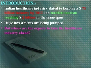 INTRODUCTION:-
• Indian healthcare industry slated to become a $ 75
billion industry by 2012 and medical tourism
reaching $ 2 billion in the same span
• Huge investments are being pumped
• But where are the experts to take the healthcare
industry ahead?
 