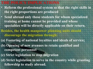 THE POLICY IMPLICATIONS
• Reform the professional system so that the right skills in
the right proportions are produced
• Send abroad only those students for whom specialized
training at home cannot be provided and whose
specialties will be directly applicable on their return.
Besides, the health manpower planning units should
discourage the migration through:
(a) Fostering of national loyalties and ideals of service;
(b) Opening of new avenues to retain qualified and
competent personnel
(c) Strict legislation to stop migration
(d) Strict legislation to serve in the country while granting
fellowship to study abroad.
 