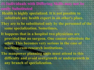 (5) Individuals with Differing Skills may not be
easily Substituted
Health is highly specialized. It is not possible to
substitute any health expert in an other's place.
They are to be substituted only by the personnel of the
same specialization. Sometimes,
It happens that in a hospital two physicians are
provided but no surgeon. One cannot substitute the
other. This becomes very serious in the case of
teaching-cum-research institutions.
The manpower planning units must attend to this
difficulty and avoid overgrowth or undergrowth in
any branch of specialization.
 