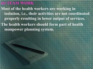 (6) TEAM WORK
Most of the health workers are working in
isolation, i.e., their activities are not coordinated
properly resulting in lower output of services.
The health workers should form part of health
manpower planning system.
 