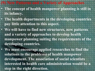 (9) New Patterns and a Variety of Approaches
• The concept of health manpower planning is still in
its infancy.
• The health departments in the developing countries
pay little attention to this aspect.
• We will have to find new structures, new patterns
and a variety of approaches to develop health
manpower planning suiting the requirements of the
developing countries.
• We must encourage applied researches to find the
solutions to the problems of health manpower
development. The association of social scientists
interested in health care administration would be a
step in the right direction.
 