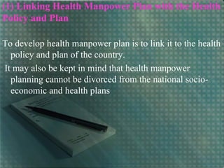 (1) Linking Health Manpower Plan with the Health
Policy and Plan
To develop health manpower plan is to link it to the health
policy and plan of the country.
It may also be kept in mind that health manpower
planning cannot be divorced from the national socio-
economic and health plans
 
