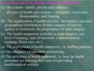 (2) Assessment of the Health Manpower Situation
(a) The system—public, private and voluntary.
all types of health care system— Allopathic. Ayurvedic,
Homeopathic, and Nursing.
(b) The organization of health services, the number, size and
geographical distribution of each category of service,
agency or institution; the programmes of each category
(c) The health manpower available to each category, sex,
level of training, type of functions ( administration,
teaching, direct care, etc.).
(d) The deployment of health manpower, i.e. staffing patterns.
(e) The adequacy of education and training,
(f) The utilization of health personnel, i.e. how far health
personnel are utilizing their time for providing
health/medical services.
 